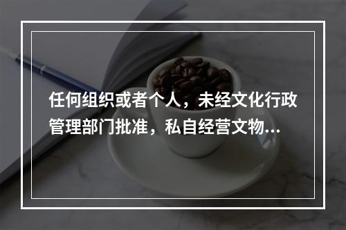 任何组织或者个人，未经文化行政管理部门批准，私自经营文物购