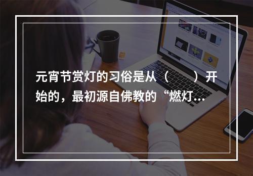 元宵节赏灯的习俗是从（　　）开始的，最初源自佛教的“燃灯礼