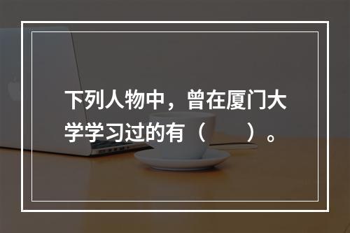 下列人物中，曾在厦门大学学习过的有（　　）。