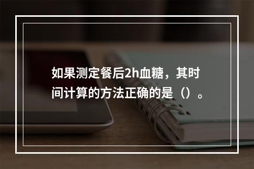 如果测定餐后2h血糖，其时间计算的方法正确的是（）。