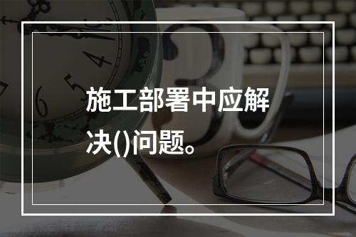 施工部署中应解决()问题。