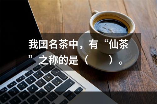 我国名茶中，有“仙茶”之称的是（　　）。