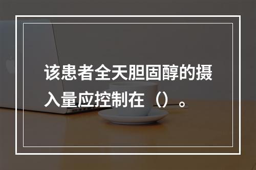 该患者全天胆固醇的摄入量应控制在（）。