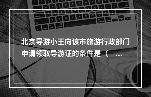 北京导游小王向该市旅游行政部门申请领取导游证的条件是（　　）