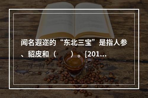 闻名遐迩的“东北三宝”是指人参、貂皮和（　　）。[2012