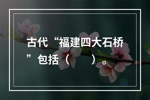 古代“福建四大石桥”包括（　　）。