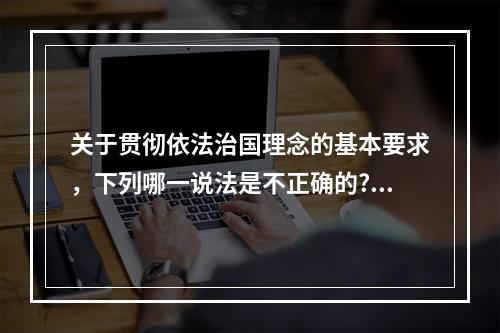 关于贯彻依法治国理念的基本要求，下列哪一说法是不正确的?（