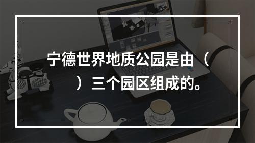 宁德世界地质公园是由（　　）三个园区组成的。