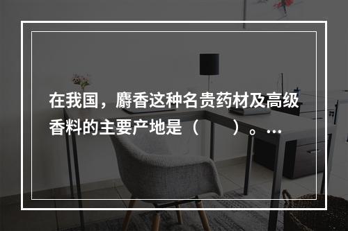 在我国，麝香这种名贵药材及高级香料的主要产地是（　　）。[