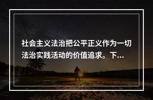 社会主义法治把公平正义作为一切法治实践活动的价值追求。下列