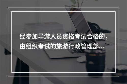 经参加导游人员资格考试合格的，由组织考试的旅游行政管理部门