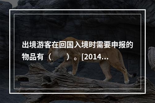 出境游客在回国入境时需要申报的物品有（　　）。[2014年