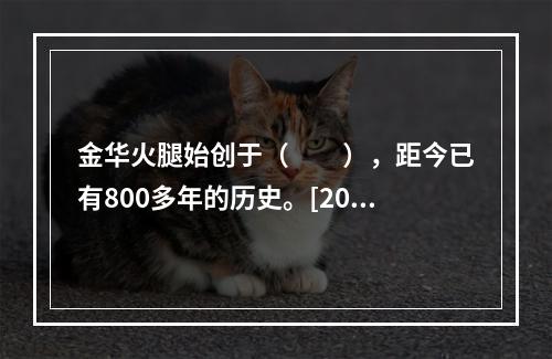 金华火腿始创于（　　），距今已有800多年的历史。[201