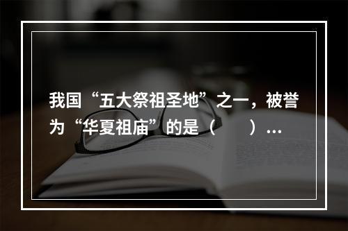 我国“五大祭祖圣地”之一，被誉为“华夏祖庙”的是（　　）。