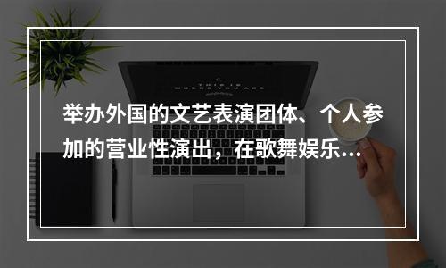 举办外国的文艺表演团体、个人参加的营业性演出，在歌舞娱乐场所