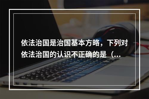 依法治国是治国基本方略，下列对依法治国的认识不正确的是（　