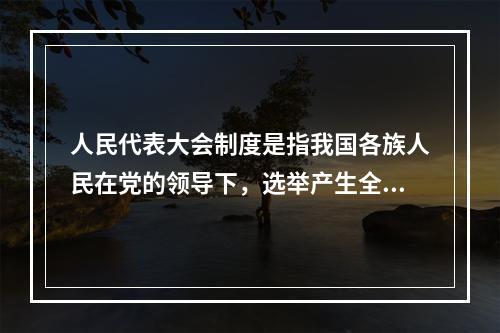 人民代表大会制度是指我国各族人民在党的领导下，选举产生全国