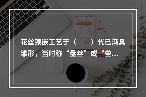 花丝镶嵌工艺于（　　）代已渐具雏形，当时称“盘丝”或“垒丝