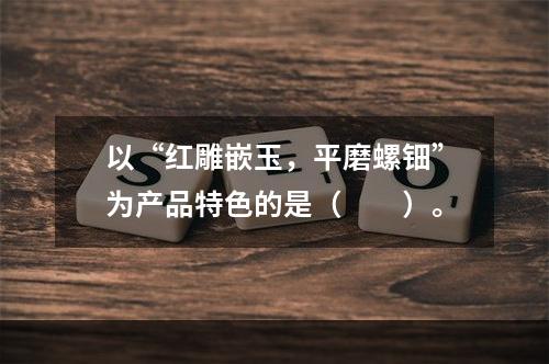 以“红雕嵌玉，平磨螺钿”为产品特色的是（　　）。