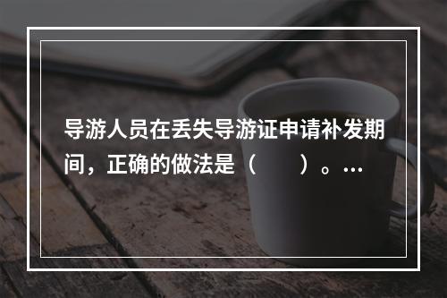 导游人员在丢失导游证申请补发期间，正确的做法是（　　）。[