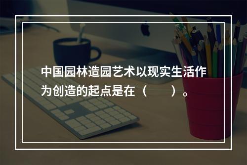 中国园林造园艺术以现实生活作为创造的起点是在（　　）。