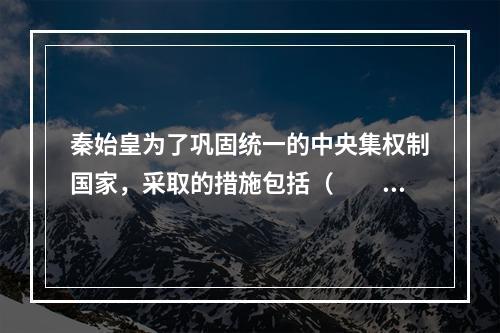 秦始皇为了巩固统一的中央集权制国家，采取的措施包括（　　）