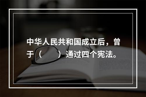 中华人民共和国成立后，曾于（　　）通过四个宪法。