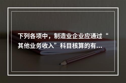 下列各项中，制造业企业应通过“其他业务收入”科目核算的有（　