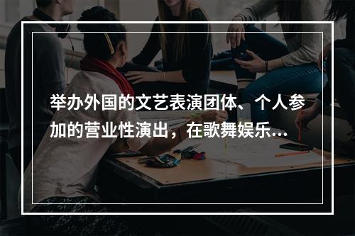 举办外国的文艺表演团体、个人参加的营业性演出，在歌舞娱乐场所