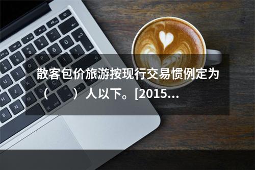 散客包价旅游按现行交易惯例定为（　　）人以下。[2015年