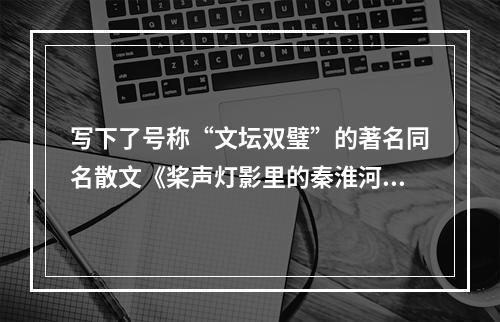 写下了号称“文坛双璧”的著名同名散文《桨声灯影里的秦淮河》