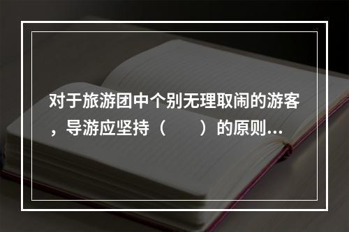 对于旅游团中个别无理取闹的游客，导游应坚持（　　）的原则。