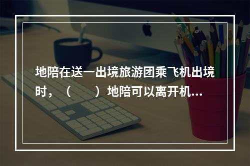 地陪在送一出境旅游团乘飞机出境时，（　　）地陪可以离开机场