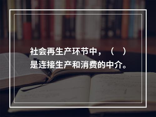 社会再生产环节中，（　）是连接生产和消费的中介。