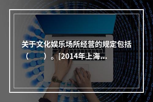 关于文化娱乐场所经营的规定包括（　　）。[2014年上海真