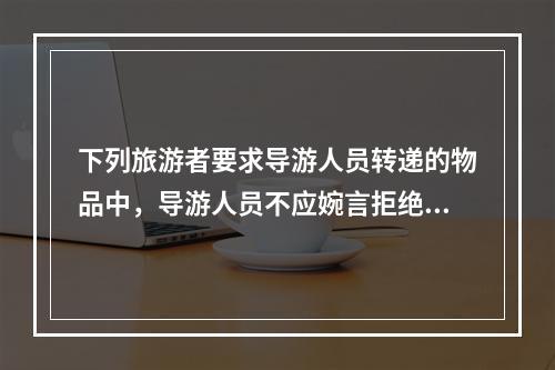 下列旅游者要求导游人员转递的物品中，导游人员不应婉言拒绝的