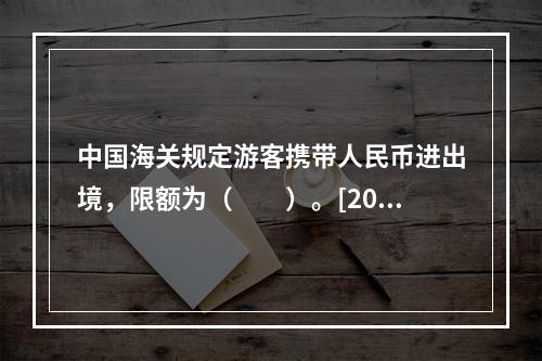 中国海关规定游客携带人民币进出境，限额为（　　）。[201