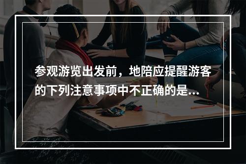 参观游览出发前，地陪应提醒游客的下列注意事项中不正确的是（