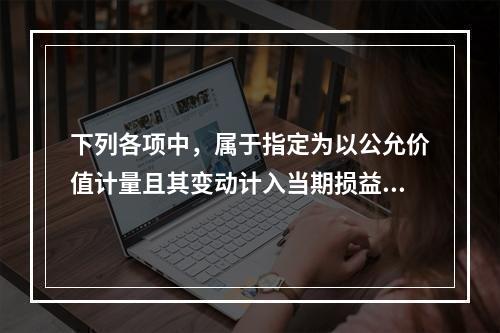 下列各项中，属于指定为以公允价值计量且其变动计入当期损益，且