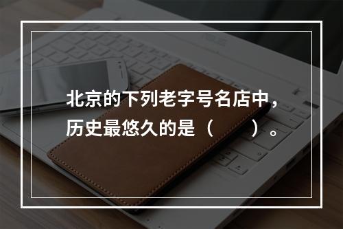 北京的下列老字号名店中，历史最悠久的是（　　）。