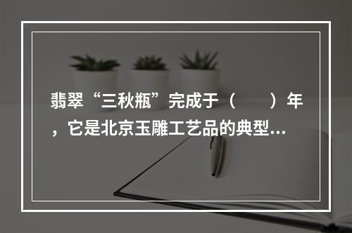 翡翠“三秋瓶”完成于（　　）年，它是北京玉雕工艺品的典型代