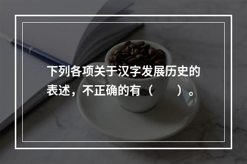 下列各项关于汉字发展历史的表述，不正确的有（　　）。