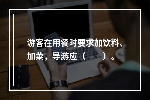 游客在用餐时要求加饮料、加菜，导游应（　　）。