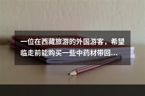 一位在西藏旅游的外国游客，希望临走前能购买一些中药材带回国