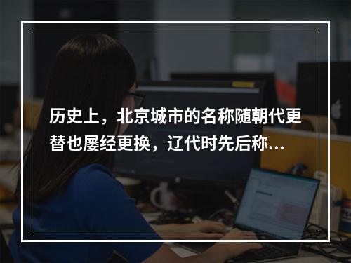 历史上，北京城市的名称随朝代更替也屡经更换，辽代时先后称（