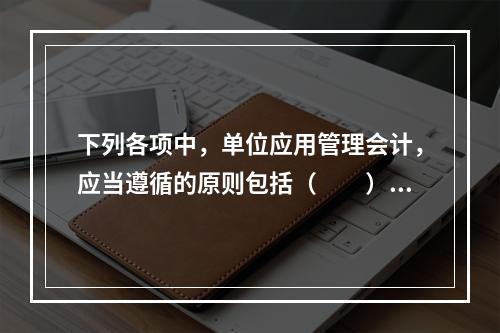 下列各项中，单位应用管理会计，应当遵循的原则包括（　　）。