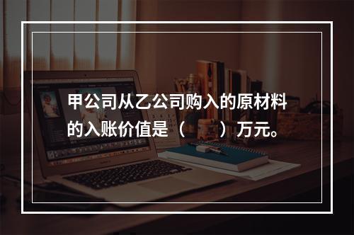 甲公司从乙公司购入的原材料的入账价值是（　　）万元。