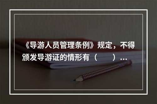 《导游人员管理条例》规定，不得颁发导游证的情形有（　　）。