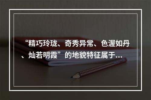 “精巧玲珑、奇秀异常、色渥如丹、灿若明霞”的地貌特征属于（