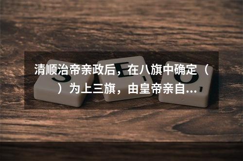 清顺治帝亲政后，在八旗中确定（　　）为上三旗，由皇帝亲自指